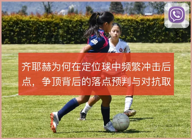 齐耶赫为何在定位球中频繁冲击后点,争顶背后的落点预判与对抗取舍