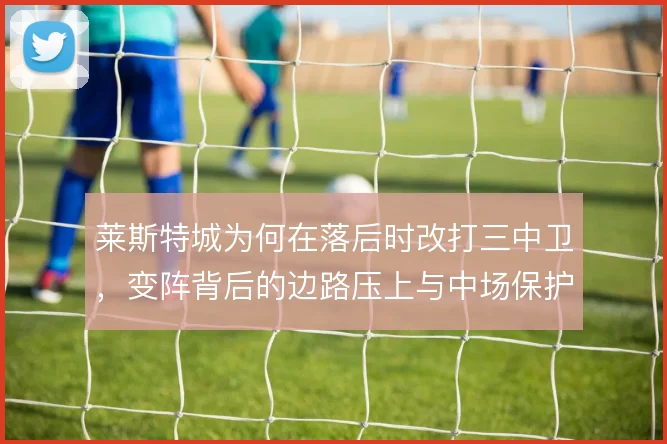 莱斯特城为何在落后时改打三中卫,变阵背后的边路压上与中场保护取舍