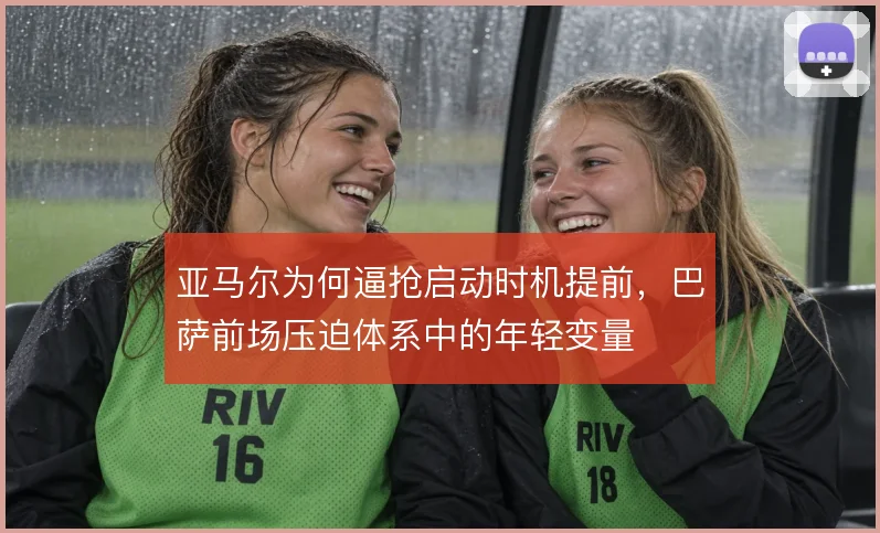 亚马尔为何逼抢启动时机提前，巴萨前场压迫体系中的年轻变量