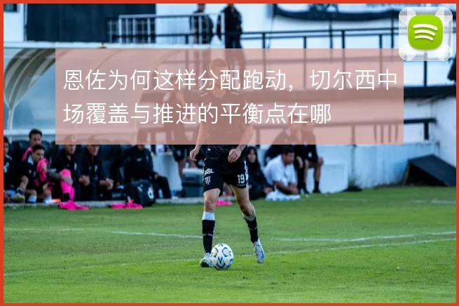 恩佐为何这样分配跑动，切尔西中场覆盖与推进的平衡点在哪