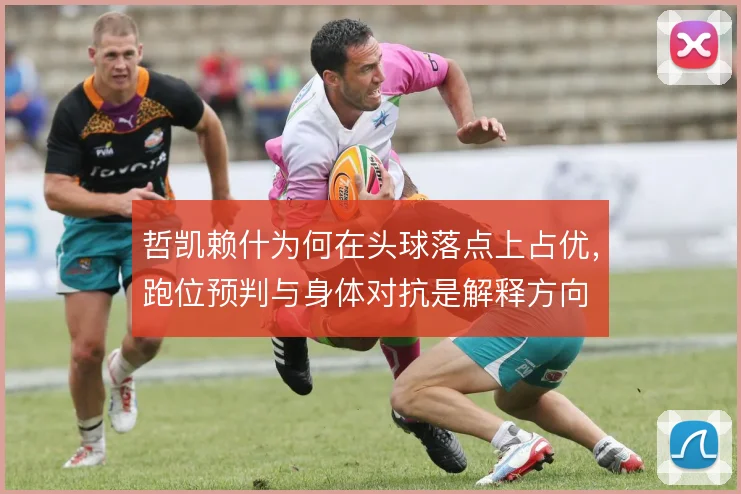哲凯赖什为何在头球落点上占优，跑位预判与身体对抗是解释方向