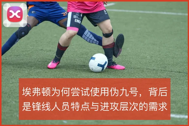 埃弗顿为何尝试使用伪九号,背后是锋线人员特点与进攻层次的需求