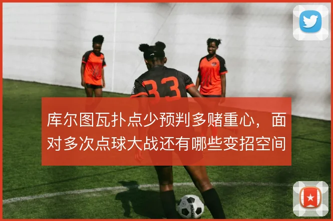 库尔图瓦扑点少预判多赌重心，面对多次点球大战还有哪些变招空间