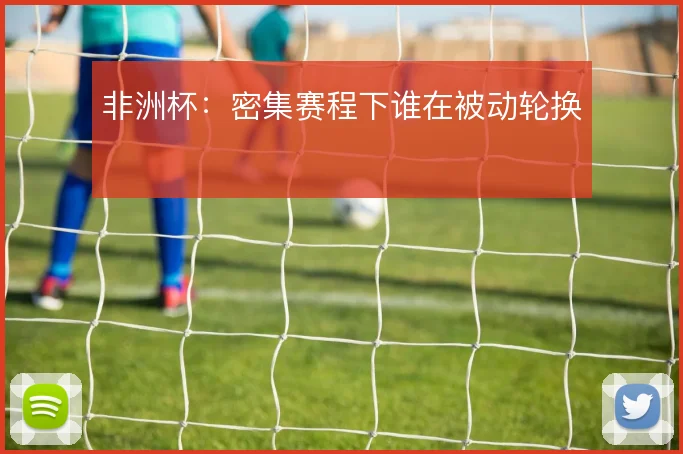 非洲杯：密集赛程下谁在被动轮换