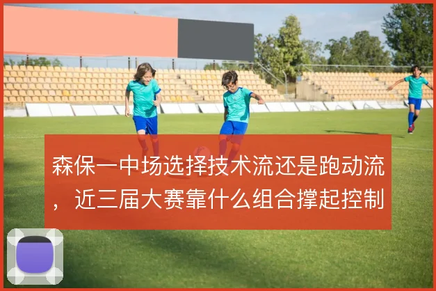 森保一中场选择技术流还是跑动流，近三届大赛靠什么组合撑起控制