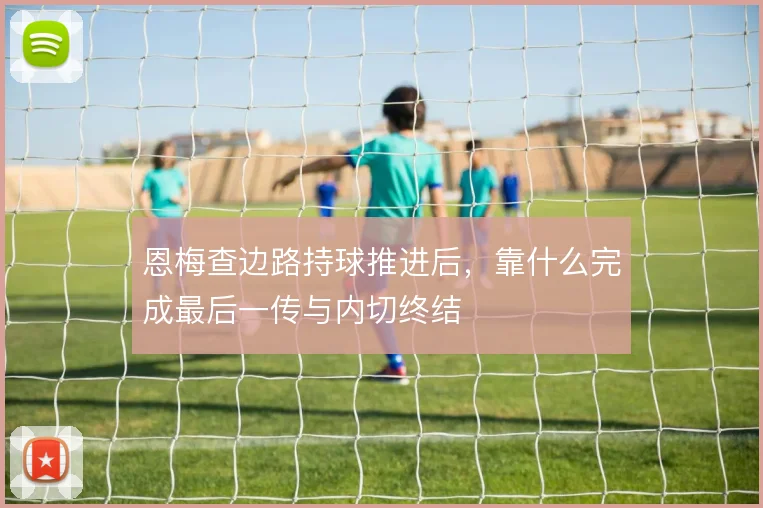 恩梅查边路持球推进后，靠什么完成最后一传与内切终结