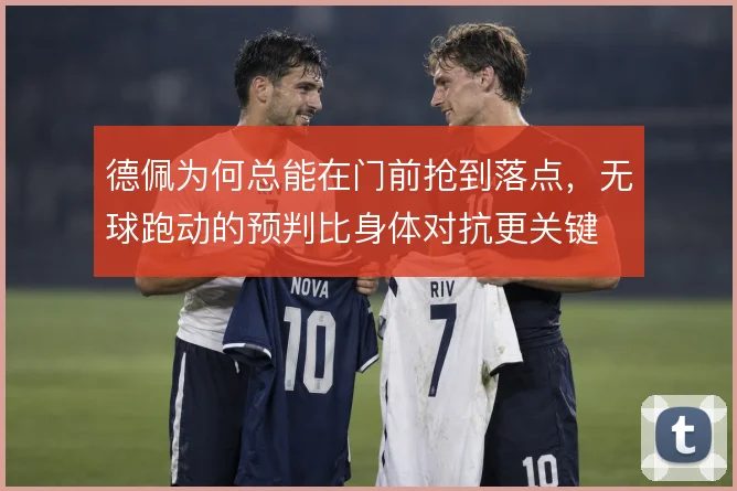 德佩为何总能在门前抢到落点,无球跑动的预判比身体对抗更关键