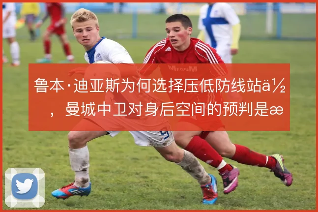 鲁本·迪亚斯为何选择压低防线站位，曼城中卫对身后空间的预判是核心考量