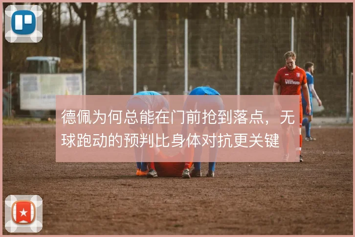 德佩为何总能在门前抢到落点,无球跑动的预判比身体对抗更关键