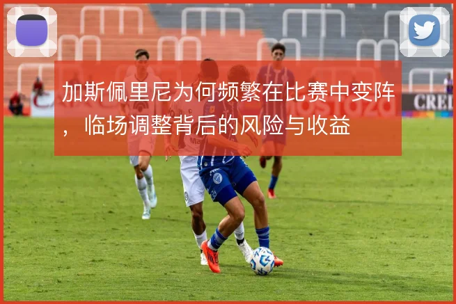 加斯佩里尼为何频繁在比赛中变阵,临场调整背后的风险与收益