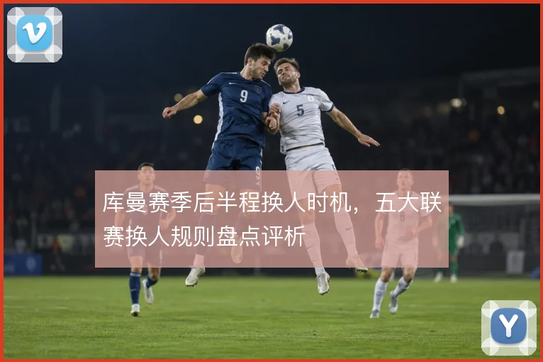 库曼赛季后半程换人时机，五大联赛换人规则盘点评析