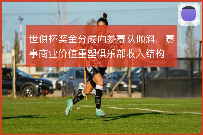 世俱杯奖金分成向参赛队倾斜，赛事商业价值重塑俱乐部收入结构