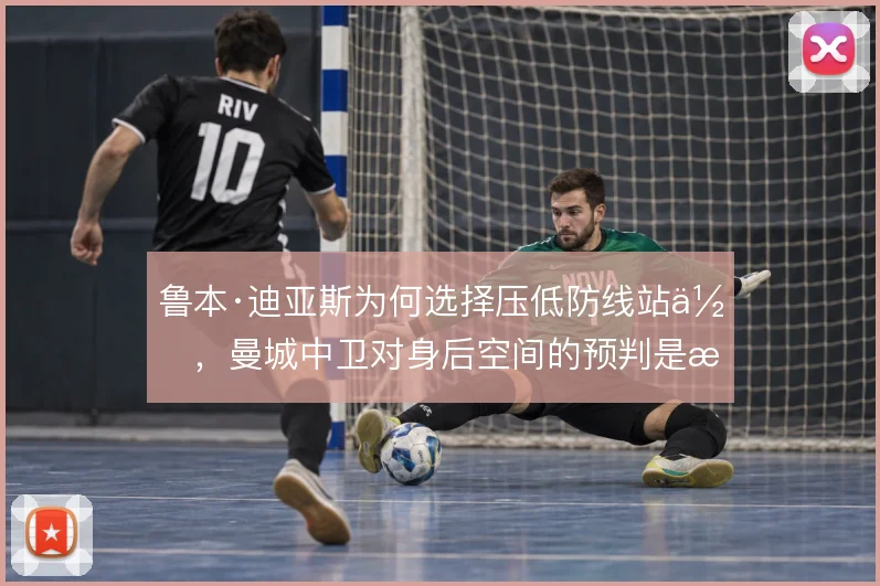 鲁本·迪亚斯为何选择压低防线站位，曼城中卫对身后空间的预判是核心考量