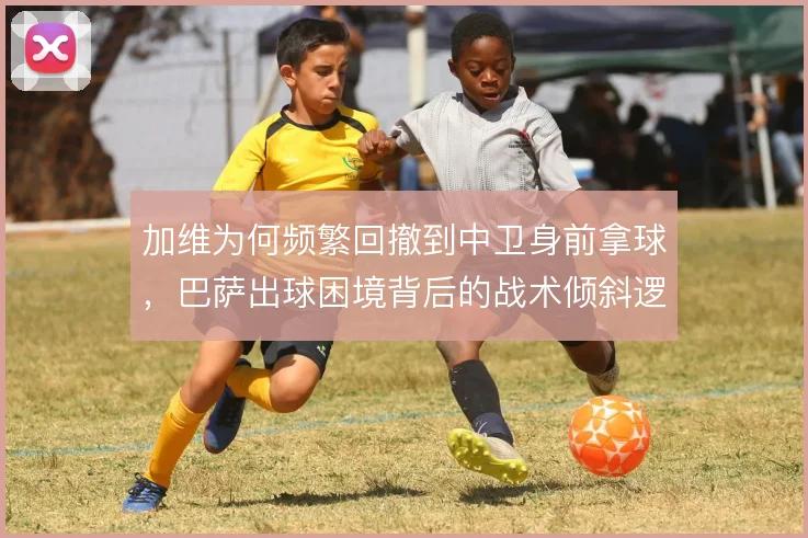 加维为何频繁回撤到中卫身前拿球,巴萨出球困境背后的战术倾斜逻辑