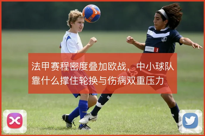 法甲赛程密度叠加欧战，中小球队靠什么撑住轮换与伤病双重压力