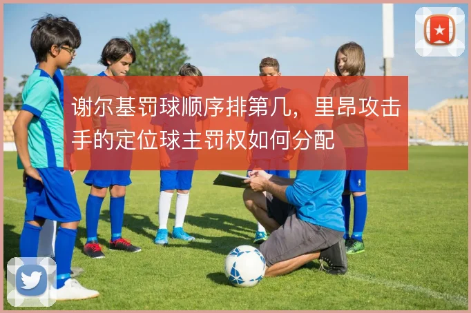 谢尔基罚球顺序排第几，里昂攻击手的定位球主罚权如何分配