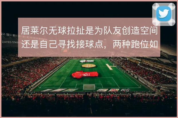 居莱尔无球拉扯是为队友创造空间还是自己寻找接球点，两种跑位如何取舍